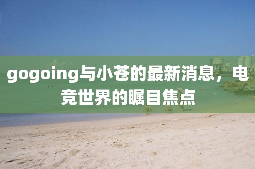 gogoing與小蒼的最新消息，電競(jìng)世界的矚目焦點(diǎn)