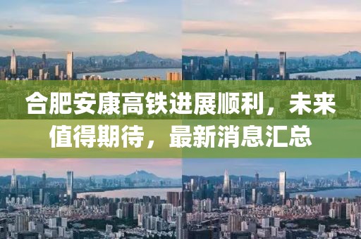 合肥安康高鐵進展順利，未來值得期待，最新消息匯總