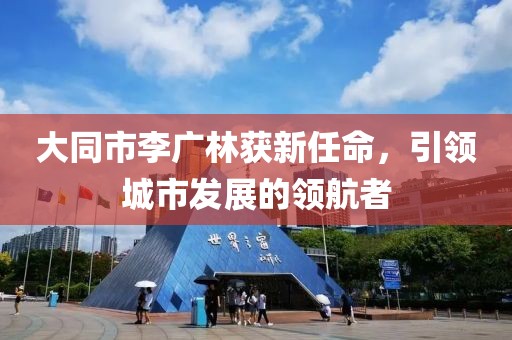 大同市李廣林獲新任命，引領(lǐng)城市發(fā)展的領(lǐng)航者