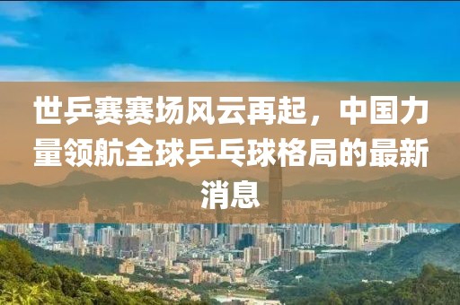 世乒賽賽場(chǎng)風(fēng)云再起，中國(guó)力量領(lǐng)航全球乒乓球格局的最新消息