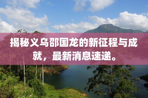 揭秘義烏邵國(guó)龍的新征程與成就，最新消息速遞。