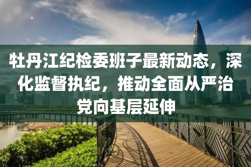 牡丹江紀檢委班子最新動態(tài)，深化監(jiān)督執(zhí)紀，推動全面從嚴治黨向基層延伸