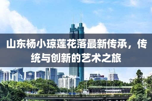 山東楊小瓊蓮花落最新傳承，傳統(tǒng)與創(chuàng)新的藝術(shù)之旅