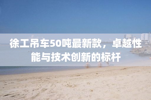 徐工吊車50噸最新款，卓越性能與技術創(chuàng)新的標桿