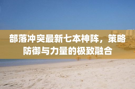 部落沖突最新七本神陣，策略防御與力量的極致融合