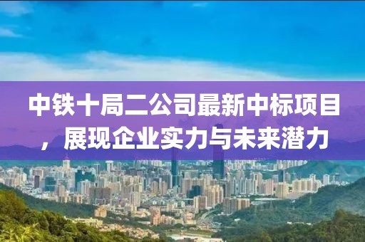 中鐵十局二公司最新中標(biāo)項(xiàng)目，展現(xiàn)企業(yè)實(shí)力與未來潛力