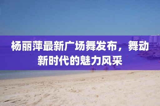 楊麗萍最新廣場舞發(fā)布，舞動新時代的魅力風(fēng)采