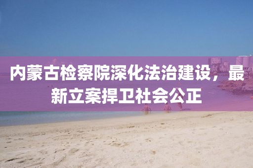 內蒙古檢察院深化法治建設，最新立案捍衛(wèi)社會公正