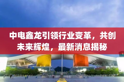中電鑫龍引領(lǐng)行業(yè)變革，共創(chuàng)未來輝煌，最新消息揭秘