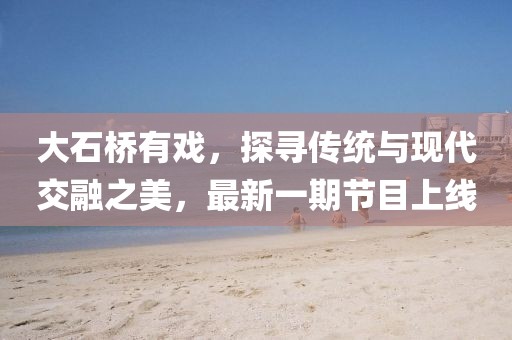 大石橋有戲，探尋傳統(tǒng)與現(xiàn)代交融之美，最新一期節(jié)目上線