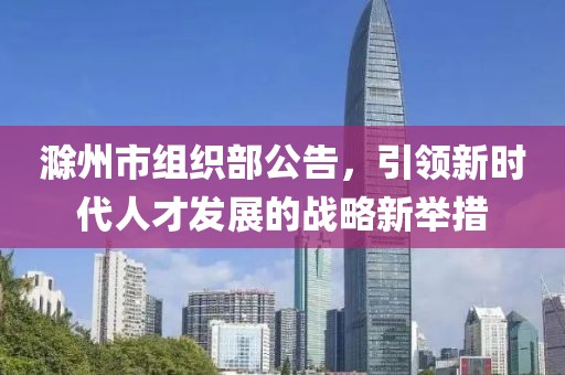 滁州市組織部公告，引領新時代人才發(fā)展的戰(zhàn)略新舉措