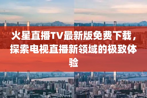 火星直播TV最新版免費下載，探索電視直播新領(lǐng)域的極致體驗