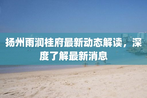 揚州雨潤桂府最新動態(tài)解讀，深度了解最新消息