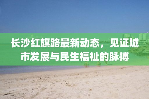 長沙紅旗路最新動態(tài)，見證城市發(fā)展與民生福祉的脈搏