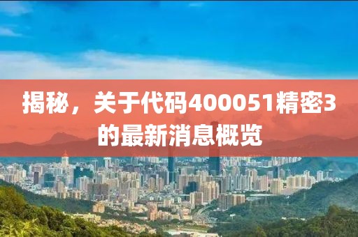 揭秘，關(guān)于代碼400051精密3的最新消息概覽