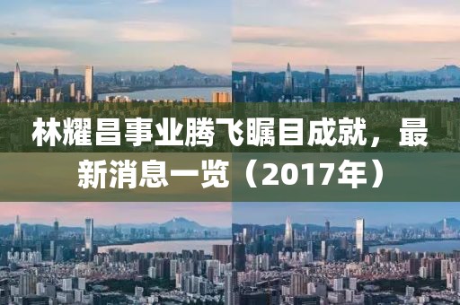 林耀昌事業(yè)騰飛矚目成就，最新消息一覽（2017年）