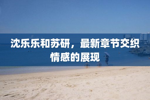 沈樂樂和蘇研，最新章節(jié)交織情感的展現(xiàn)