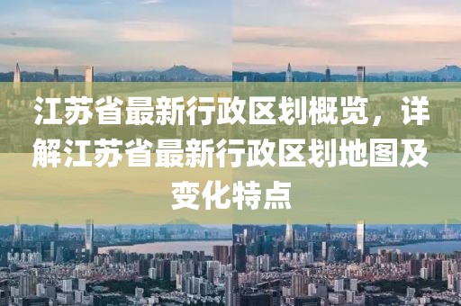 江蘇省最新行政區(qū)劃概覽，詳解江蘇省最新行政區(qū)劃地圖及變化特點(diǎn)