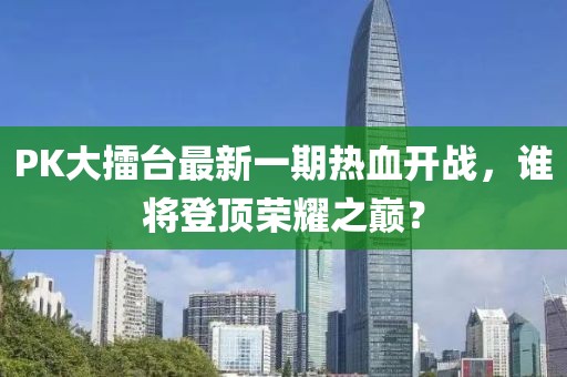 PK大擂臺最新一期熱血開戰(zhàn)，誰將登頂榮耀之巔？