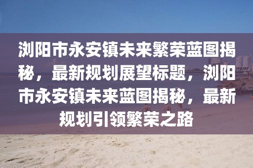 瀏陽市永安鎮(zhèn)未來繁榮藍(lán)圖揭秘，最新規(guī)劃展望標(biāo)題，瀏陽市永安鎮(zhèn)未來藍(lán)圖揭秘，最新規(guī)劃引領(lǐng)繁榮之路