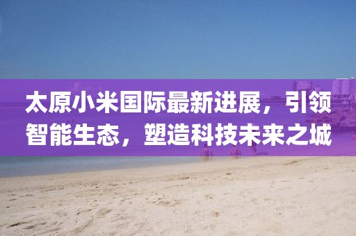 太原小米國(guó)際最新進(jìn)展，引領(lǐng)智能生態(tài)，塑造科技未來(lái)之城