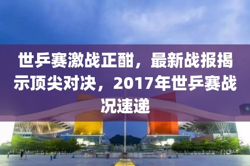 世乒賽激戰(zhàn)正酣，最新戰(zhàn)報揭示頂尖對決，2017年世乒賽戰(zhàn)況速遞