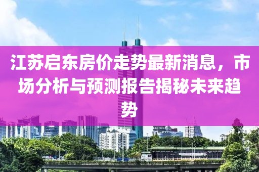 江蘇啟東房價走勢最新消息，市場分析與預測報告揭秘未來趨勢