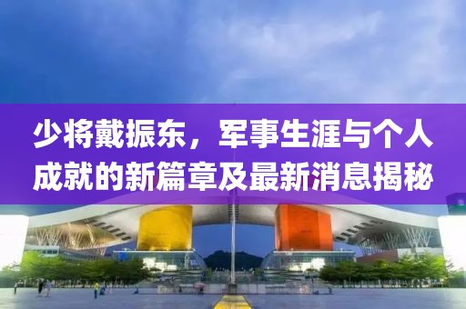 少將戴振東，軍事生涯與個(gè)人成就的新篇章及最新消息揭秘