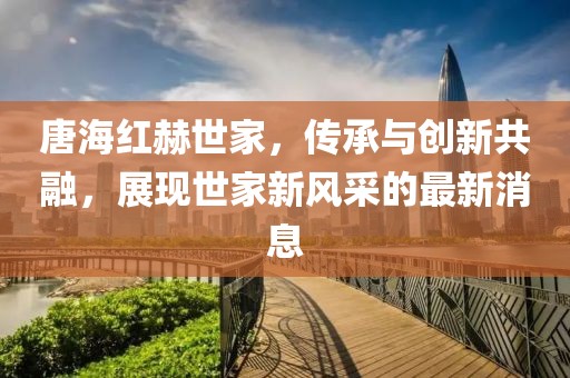 唐海紅赫世家，傳承與創(chuàng)新共融，展現(xiàn)世家新風采的最新消息