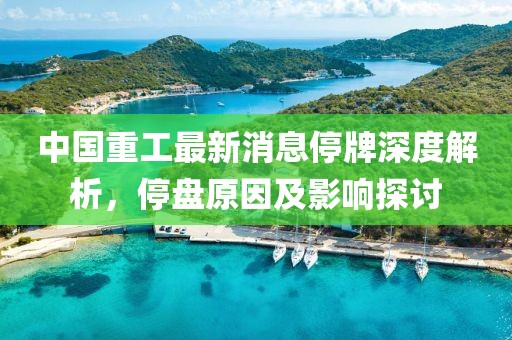 中國重工最新消息停牌深度解析，停盤原因及影響探討