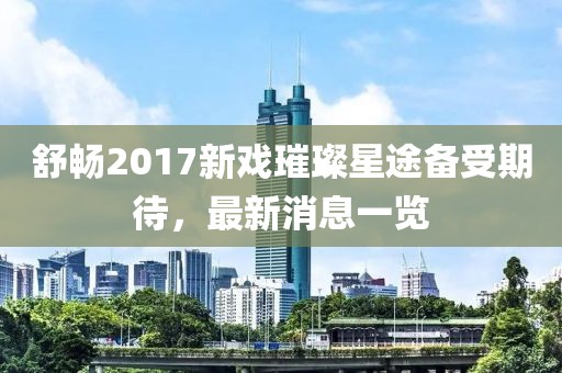 舒暢2017新戲璀璨星途備受期待，最新消息一覽