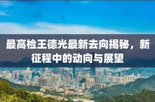 最高檢王德光最新去向揭秘，新征程中的動(dòng)向與展望
