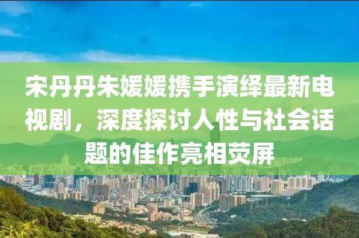 宋丹丹朱媛媛攜手演繹最新電視劇，深度探討人性與社會(huì)話題的佳作亮相熒屏
