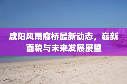 咸陽風(fēng)雨廊橋最新動態(tài)，嶄新面貌與未來發(fā)展展望