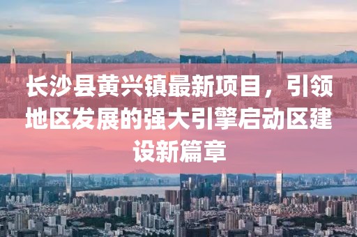長(zhǎng)沙縣黃興鎮(zhèn)最新項(xiàng)目，引領(lǐng)地區(qū)發(fā)展的強(qiáng)大引擎啟動(dòng)區(qū)建設(shè)新篇章