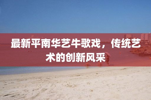 最新平南華藝牛歌戲，傳統(tǒng)藝術的創(chuàng)新風采