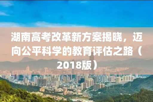 湖南高考改革新方案揭曉，邁向公平科學(xué)的教育評估之路（2018版）