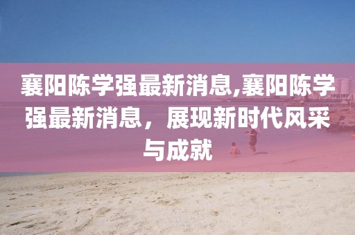 襄陽陳學(xué)強(qiáng)最新消息,襄陽陳學(xué)強(qiáng)最新消息，展現(xiàn)新時代風(fēng)采與成就