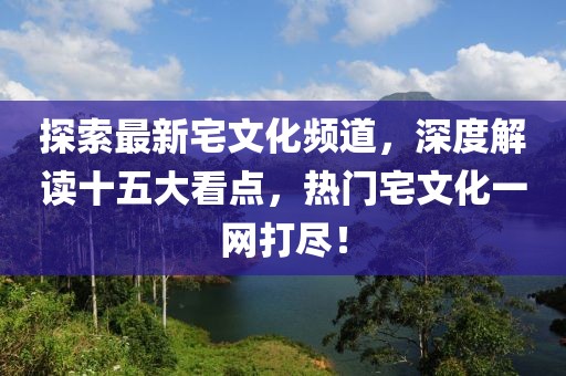 探索最新宅文化頻道，深度解讀十五大看點(diǎn)，熱門(mén)宅文化一網(wǎng)打盡！