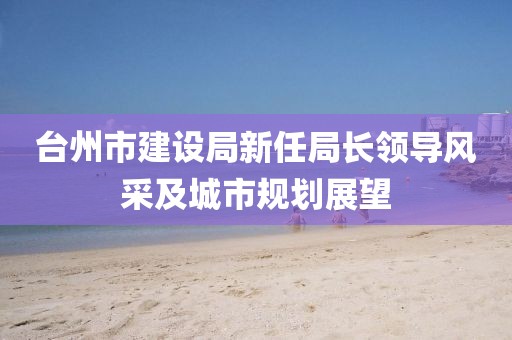 臺州市建設局新任局長領導風采及城市規(guī)劃展望