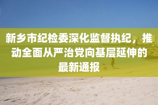 新鄉(xiāng)市紀檢委深化監(jiān)督執(zhí)紀，推動全面從嚴治黨向基層延伸的最新通報
