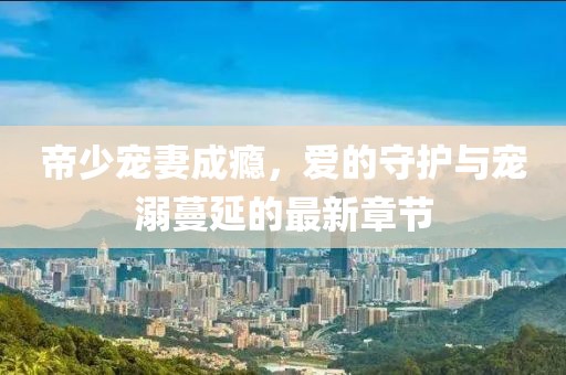 帝少寵妻成癮，愛的守護與寵溺蔓延的最新章節(jié)