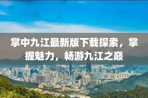 掌中九江最新版下載探索，掌握魅力，暢游九江之巔