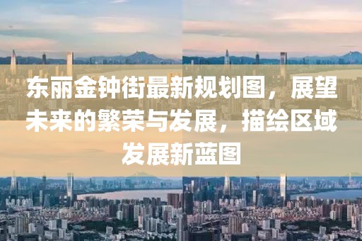 東麗金鐘街最新規(guī)劃圖，展望未來的繁榮與發(fā)展，描繪區(qū)域發(fā)展新藍(lán)圖