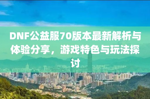 DNF公益服70版本最新解析與體驗(yàn)分享，游戲特色與玩法探討