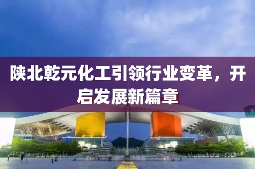 陜北乾元化工引領(lǐng)行業(yè)變革，開啟發(fā)展新篇章