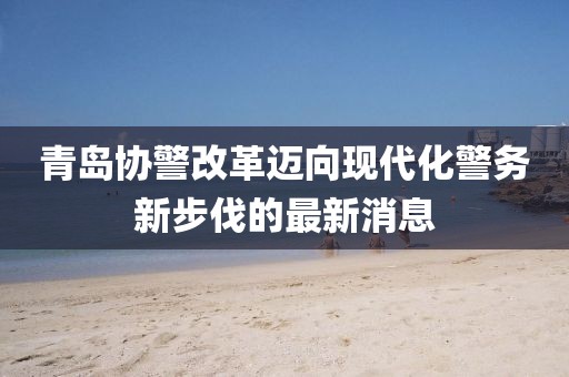 青島協(xié)警改革邁向現(xiàn)代化警務新步伐的最新消息