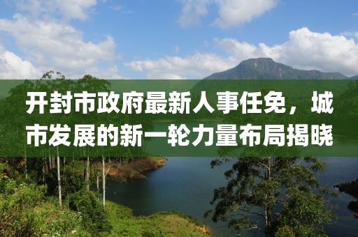 開(kāi)封市政府最新人事任免，城市發(fā)展的新一輪力量布局揭曉