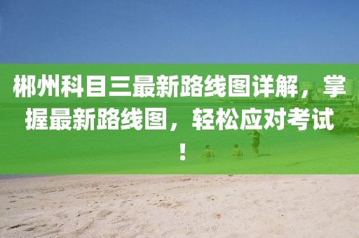 郴州科目三最新路線圖詳解，掌握最新路線圖，輕松應(yīng)對考試！