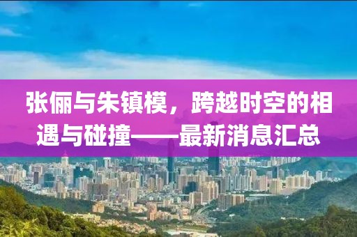 張儷與朱鎮(zhèn)模，跨越時空的相遇與碰撞——最新消息匯總